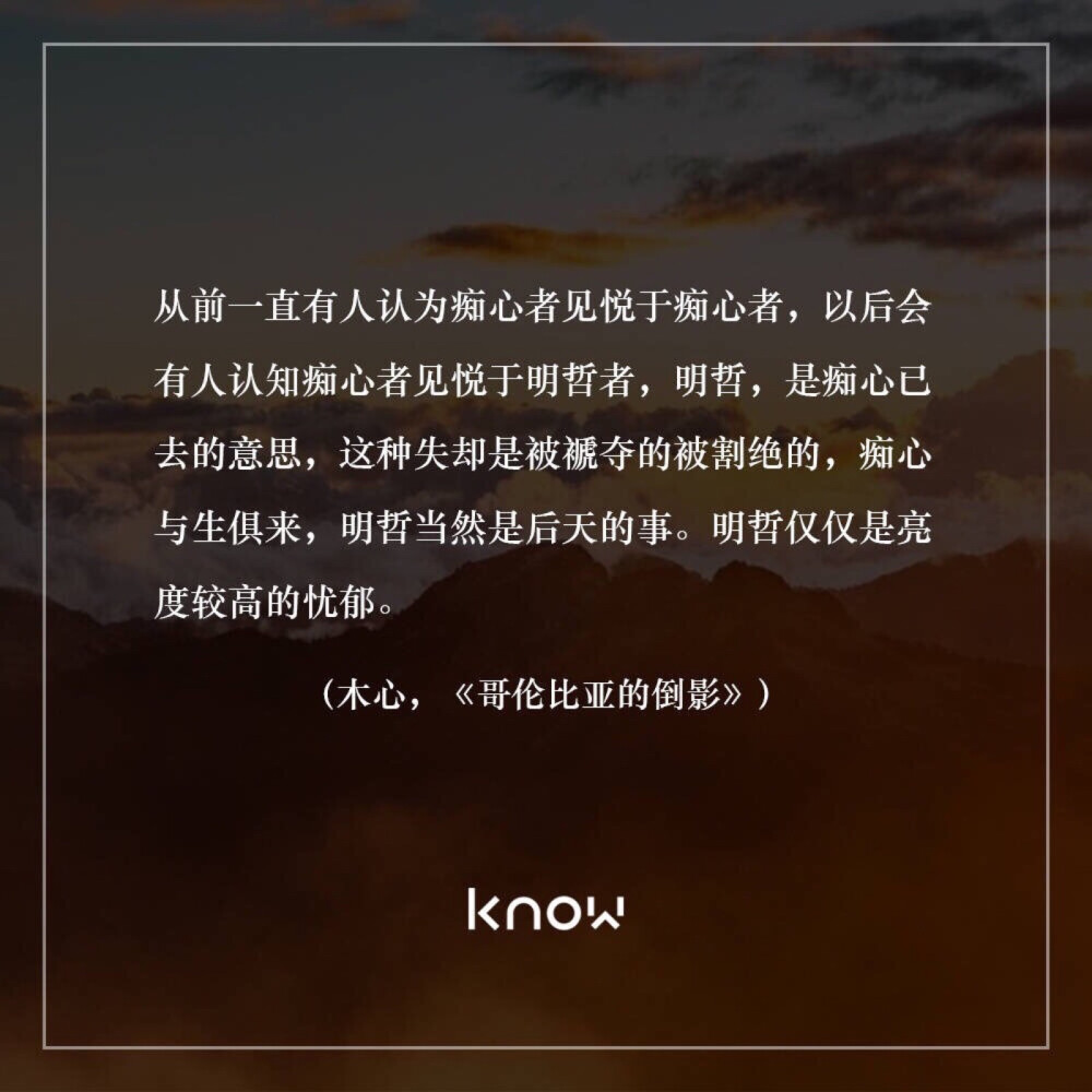 从前一直有人认为痴心者见悦于痴心者，以后会有人认知痴心者见悦于明哲者，明哲，是痴心已去的意思，这种失却是被褫夺的被割绝的，痴心与生俱来，明哲当然是后天的事。明哲仅仅是亮度较高的忧郁。——木心，《哥伦比亚的倒影》