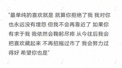 "最单纯的喜欢就是 就算你拒绝了我 我对你也永远没有埋怨 但我不会再靠近了 如果你有求于我 我依然会鞠躬尽瘁 从今往后我会把喜欢藏起来 不再招摇过市了 我会努力过得好 希望你也是" ​​​