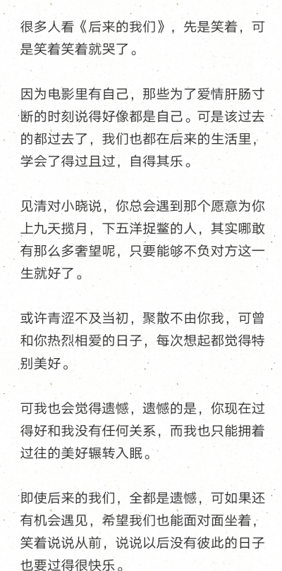 很多人看《后来的我们》，先是笑着，可是笑着笑着就哭了。
因为电影里有自己，那些为了爱情肝肠寸断的时刻说得好像都是自己。可是该过去的都过去了，我们也都在后来的生活里，学会了得过且过，自得其乐。
见清对…