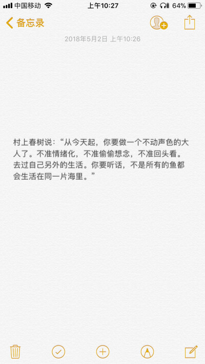 
村上春树说：“从今天起，你要做一个不动声色的大人了。不准情绪化，不准偷偷想念，不准回头看。去过自己另外的生活。你要听话，不是所有的鱼都会生活在同一片海里。”