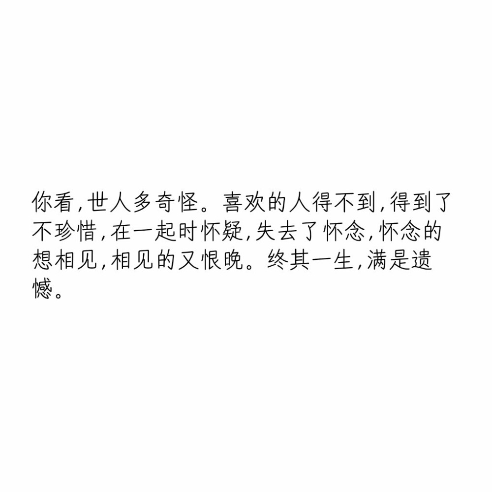 文字控
你看，世人多奇怪。喜欢的人得不到，得到了不珍惜，在一起时怀疑，失去了怀念，怀念的想相见，相见的又恨晚。终其一生，满是遗憾。