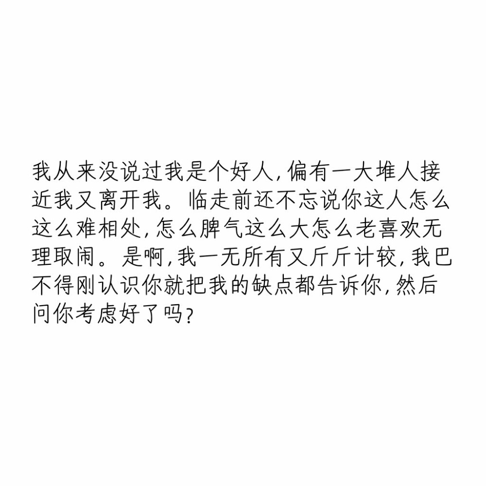 文字控
我从来没说过我是个好人,
偏有一大堆人接近我又离开我。
临走前还不忘说你这人怎么这么难相处,
怎么脾气这么大怎么老喜欢无理取闹。
是啊 我一无所有又斤斤计较,
我巴不得刚认识你就把我的缺点都告诉你,
然后问你考虑好了吗?