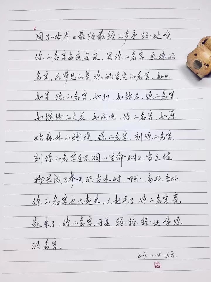 ♡
用了世界上最轻最轻的声音，
轻轻地唤你的名字每夜每夜。
写你的名字，
画你的名字，
而梦见的是你的发光的名字。
如日，如星，你的名字。
如灯，如钻石，你的名字。
如缤飞的火花，如闪电，你的名字。
如原始森林的燃烧，你的名字。
刻你的名字，
刻你的名字在树上，
刻你的名字在不凋的生命树上。
当这植物长成了参天的古木时，
啊啊，多好，多好，
你的名字也大起来。
大起来了，你的名字。
亮起来了，你的名字。
于是，轻轻轻轻轻轻地唤你的名字。
♡
手写@遠的方