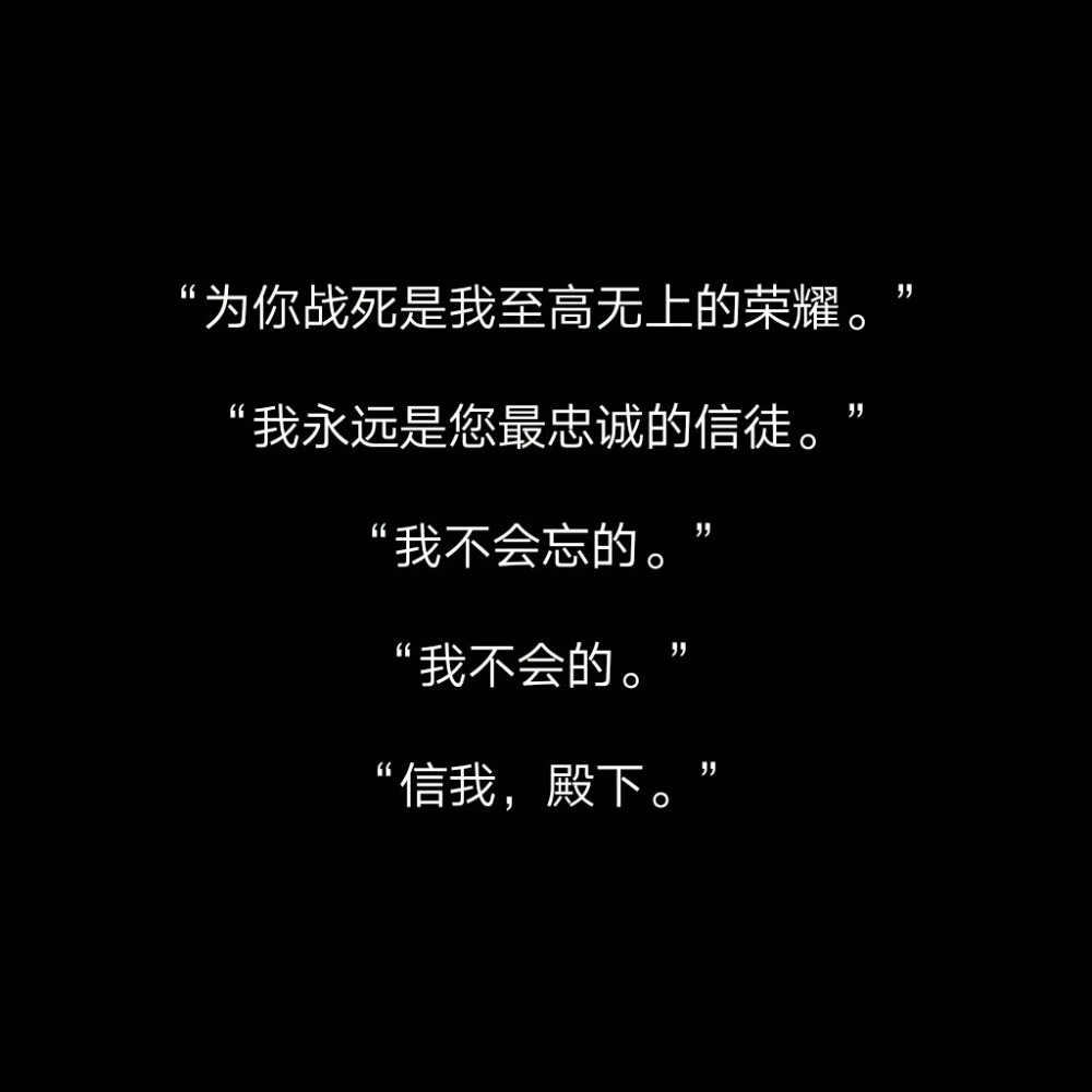 “我有一个心爱之人还在这世上?！?“我想?；に！?“我愿永不安息?！?“那我不让他知道我为什么不走就好了?！?“那我不让他知道我在?；に秃昧??！?“为你战死是我至高无上的荣耀。”
“我永远是您最忠诚的信徒。”
“我不会忘的?！?“我不会的?！?“信我，殿下?！? id=