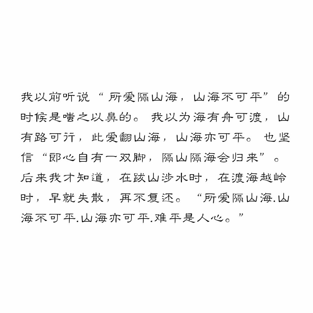 我以前听说“ 所爱隔山海，山海不可平”的时候是嗤之以鼻的。 我以为海有舟可渡，山有路可行.此爱翻山海，山海亦可平。 也坚信“郎心自有一双脚，隔山隔海会归来”。 后来我才知道，在跋山涉水时，在渡海越岭时，早就失散，再不复还。 “所爱隔山海.山海不可平.山海亦可平.难平是人心。”