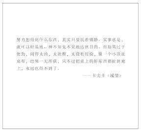 小语集 | “ 努力想得到什么东西，其实只要沉着镇静、实事求是，就可以轻易地、神不知鬼不觉地达到目的。而如果过于使劲，闹得太凶，太幼稚，太没有经验，像一个小孩扯桌布，结果一无所获，只不过把桌上的好东西都扯到地上，永远也得不到了。” —— 卡夫卡《城堡》 ​