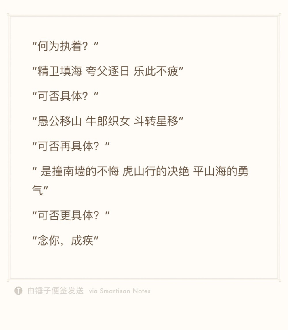 “何为执着？”
“精卫填海 夸父逐日 乐此不疲”
“可否具体？”
“愚公移山 牛郎织女 斗转星移”
“可否再具体？”
“ 是撞南墙的不悔 虎山行的决绝 平山海的勇气”
“可否更具体？”
“念你，成疾”