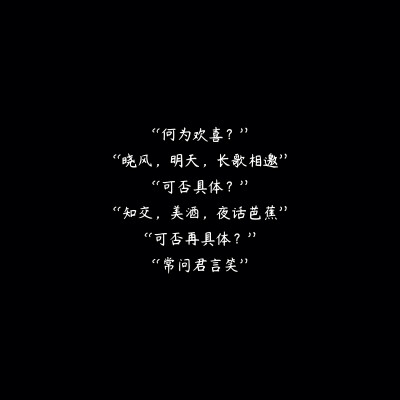 “何为欢喜？”
“晓风，明天，长歌相邀”
“可否具体？”
“知交，美酒，夜话芭蕉”
“可否再具体？”
“常问君言笑”