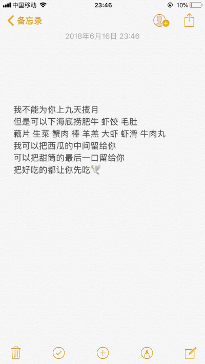 网易云热评/
我不能为你上九天揽月
但是可以下海底捞肥牛 虾饺 毛肚
藕片 生菜 蟹肉 棒 羊羔 大虾 虾滑 牛肉丸
我可以把西瓜的中间留给你
可以把甜筒的最后一口留给你
把好吃的都让你先吃