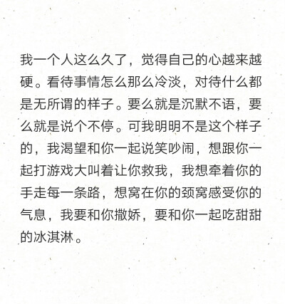 我一个人这么久了，觉得自己的心越来越硬。看待事情怎么那么冷淡，对待什么都是无所谓的样子。要么就是沉默不语，要么就是说个不停。可我明明不是这个样子的，我渴望和你一起说笑吵闹，想跟你一起打游戏大叫着让你救…