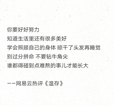 你要好好努力
知道生活里还有很多美好
学会照顾自己的身体 晾干了头发再睡觉
别过分拼命 不要钻牛角尖
谁都得碰到点难熬的事儿才能长大
——网易云热评《温存》