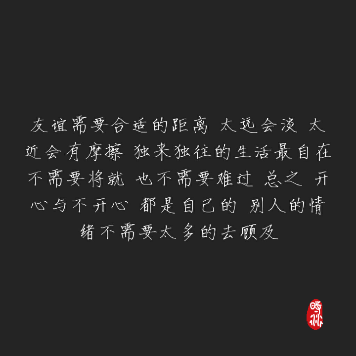 友谊需要合适的距离 太远会淡 太近会有摩擦 独来独往的生活最自在
不需要将就 也不需要难过 总之 开心与不开心 都是自己的 别人的情绪不需要太多的去顾及（时衍）