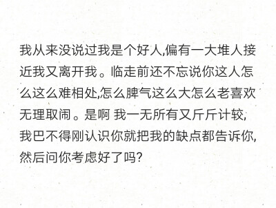 我从来没说过我是个好人,偏有一大堆人接近我又离开我。临走前还不忘说你这人怎么这么难相处,怎么脾气这么大怎么老喜欢无理取闹。是啊 我一无所有又斤斤计较,我巴不得刚认识你就把我的缺点都告诉你,然后问你考虑好了…