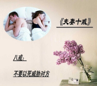 《夫妻十戒》，一戒：不要在外人面前争吵。二戒：不在儿女面前争吵。三戒：不在对方生病时争吵。四戒：不要翻对方旧帐。五戒：吵架时不要殃及对方父母和家人。六戒：吵架时不要砸东西。七戒，不要说伤害对方的话。八…