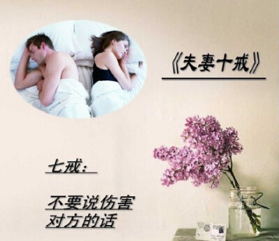 《夫妻十戒》，一戒：不要在外人面前争吵。二戒：不在儿女面前争吵。三戒：不在对方生病时争吵。四戒：不要翻对方旧帐。五戒：吵架时不要殃及对方父母和家人。六戒：吵架时不要砸东西。七戒，不要说伤害对方的话。八…