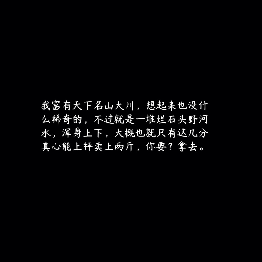 我富有天下名山大川，想起来也没什么稀奇的，不过就是一堆烂石头野河水，浑身上下，大概也就只有这几分真心能上秤卖上两斤，你要？拿去。
priest《镇魂》