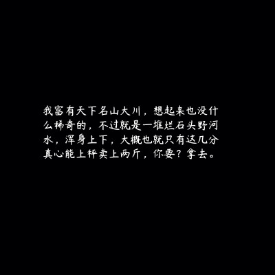 我富有天下名山大川，想起来也没什么稀奇的，不过就是一堆烂石头野河水，浑身上下，大概也就只有这几分真心能上秤卖上两斤，你要？拿去。
priest《镇魂》