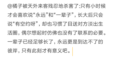 @橘子被天外来客残忍地杀害了:只有小时候才会喜欢说“永远”和“一辈子”，长大后只会说“有空约呀”，却也习惯了目送对方淡出生活圈，偶尔想起时仿佛也没有了联系的必要。一辈子已经足够长了，永远更是到达不了的彼…