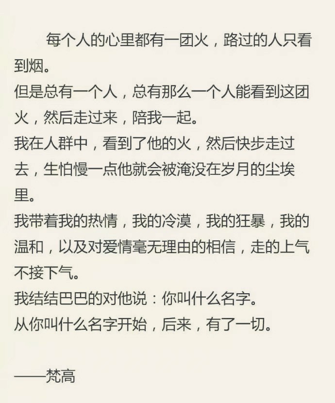  每个人的心里都有一-团火,路过的人只看到烟。
但是总有一一个人,总有那么一一个人能看到这团火,然后走过来,陪我一起。
我在人群中,看到了他的火,然后快步走过去,生怕慢一点他就会被淹没在岁月的尘埃里。
我带着我的热情,我的冷漠,我的狂暴,我的温和,以及对爱情毫无理由的相信,走的上气
不接下气。
我结结巴巴的对他说:你叫什么名字。从你叫什么名字开始,后来,有了一切。
瑾忆 书摘 梵高 文字 句子