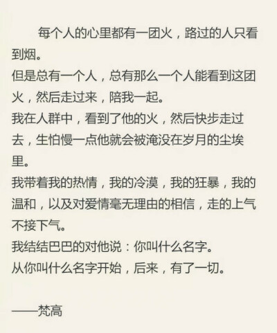  每个人的心里都有一-团火,路过的人只看到烟。
但是总有一一个人,总有那么一一个人能看到这团火,然后走过来,陪我一起。
我在人群中,看到了他的火,然后快步走过去,生怕慢一点他就会被淹没在岁月的尘埃里。
我…