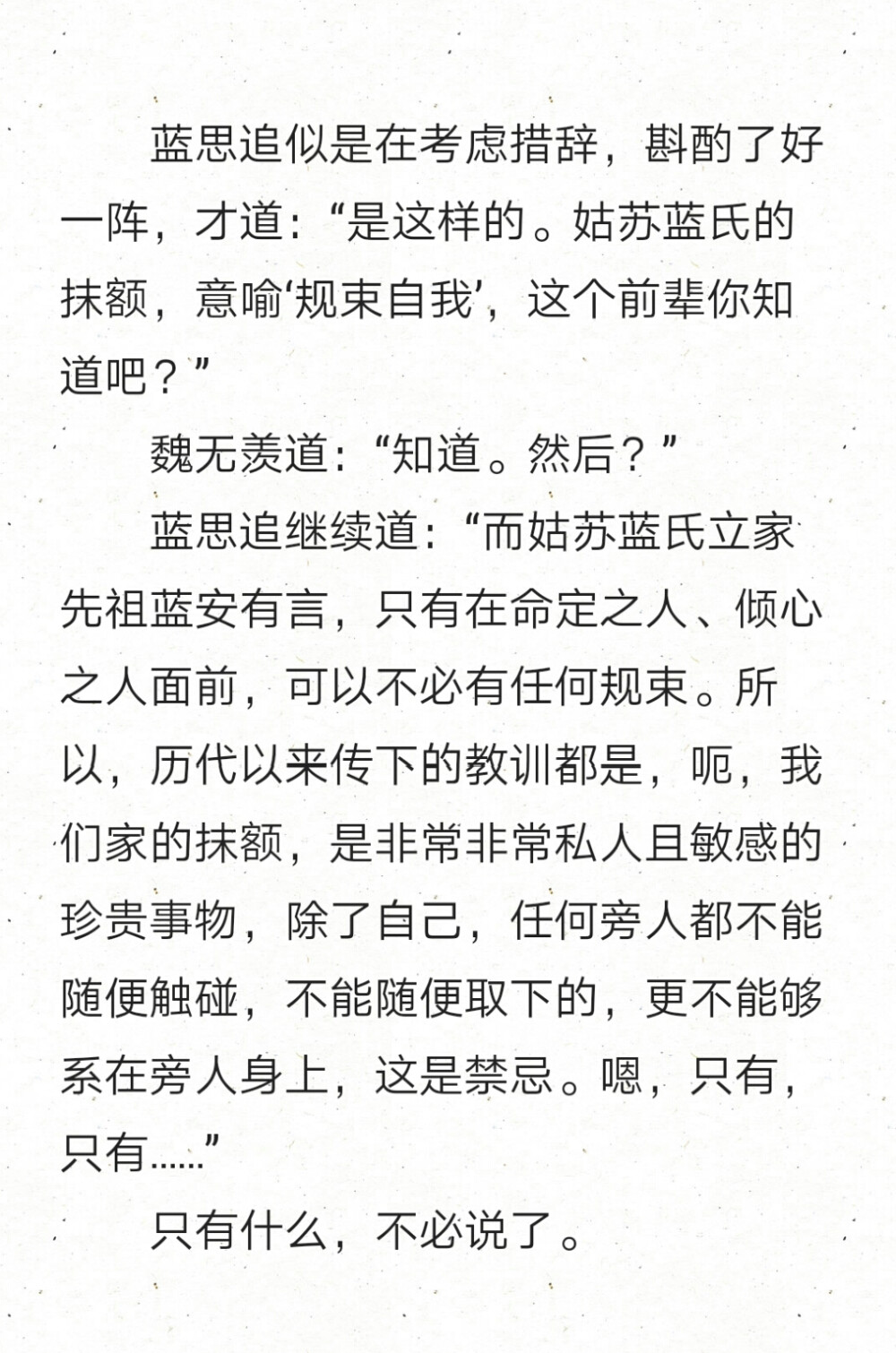 蓝思追似是在考虑措辞，斟酌了好一阵，才道：“是这样的。姑苏蓝氏的抹额，意喻‘规束自我’，这个前辈你知道吧？”
魏无羡道：“知道。然后？”
蓝思追继续道：“而姑苏蓝氏立家先祖蓝安有言，只有在命定之人、倾心之人面前，可以不必有任何规束。所以，历代以来传下的教训都是，呃，我们家的抹额，是非常非常私人且敏感的珍贵事物，除了自己，任何旁人都不能随便触碰，不能随便取下的，更不能够系在旁人身上，这是禁忌。嗯，只有，只有……”
只有什么，不必说了。
魔道祖师'