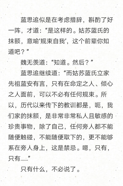 蓝思追似是在考虑措辞，斟酌了好一阵，才道：“是这样的。姑苏蓝氏的抹额，意喻‘规束自我’，这个前辈你知道吧？”
魏无羡道：“知道。然后？”
蓝思追继续道：“而姑苏蓝氏立家先祖蓝安有言，只有在命定之…