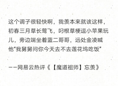 这个调子很轻快啊，我羡本来就该这样，初春三月草长莺飞，叼根草梗逗小苹果玩儿，旁边端坐着蓝二哥哥，远处金凌喊他“我舅舅问你今天去不去莲花坞吃饭”
——网易云热评《【魔道祖师】忘羡》