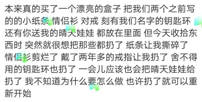 本来真的买了一个漂亮的盒子 把我们两个之前写的的小纸条 情侣衫 对戒 刻有我们名字的钥匙环 还有你送我的晴天娃娃 都放在里面 但今天收拾东西时 突然就很想把那些都扔了 纸条让我撕碎了 情侣衫剪烂了 戴了两年多的…