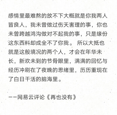 感情里最难熬的放不下大概就是你我两人皆良人，我未曾做过伤天害理的事，你也未曾跨越鸿沟做对不起我的事，只是缘份这东西料却成全不了你我。 所以大抵也就是这般境况的两个人，才会在年华未长，新欢未到的节骨眼里…