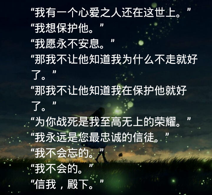 “我有一个心爱之人还在这世上?！?“我想?；に??！?“我愿永不安息?！?“那我不让他知道我为什么不走就好了?！?“那我不让他知道我在保护他就好了?！?“为你战死是我至高无上的荣耀?！?“我永远是您最忠诚的信徒?！?“我不会忘的?！?“我不会的?！?“信我，殿下。”