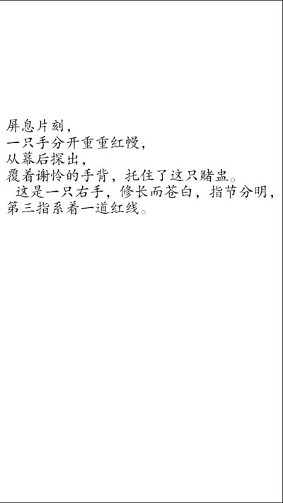 摘自 第三十六章 隔红云赏花心堪怜
屏息片刻，
一只手分开重重红幔，
从幕后探出，
覆着谢怜的手背，托住了这只赌盅。
这是一只右手，修长而苍白，指节分明，
第三指系着一道红线。