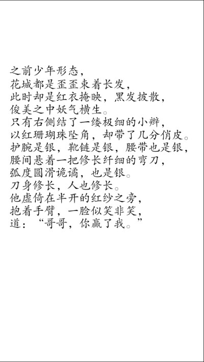 摘自 第三十七章 隔红云赏花心堪怜2
之前少年形态，
花城都是歪歪束着长发，
此时却是红衣掩映，黑发披散，
俊美之中妖气横生。
只有右侧结了一缕极细的小辫，
以红珊瑚珠坠角，却带了几分俏皮。
护腕是银，靴链是…