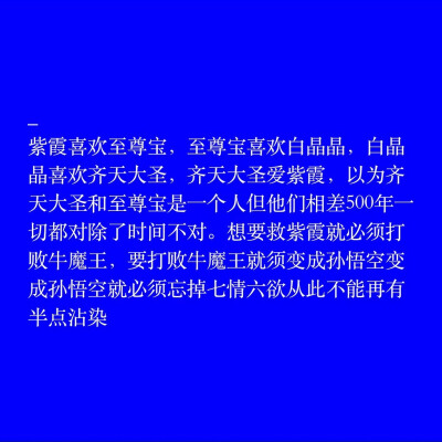 紫霞喜欢至尊宝
至尊宝喜欢白晶晶
白晶晶喜欢齐天大圣
齐天大圣喜欢紫霞
你以为至尊宝跟齐天大圣是一个人
其实他们相差了五百年
什么都对 唯独时间.