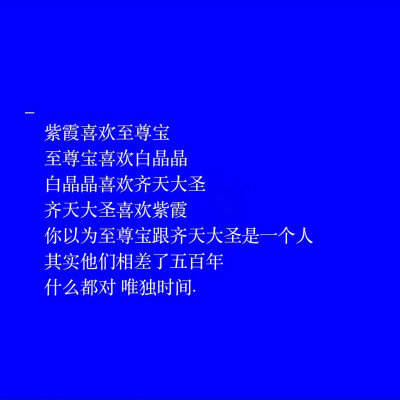 紫霞喜欢至尊宝
至尊宝喜欢白晶晶
白晶晶喜欢齐天大圣
齐天大圣喜欢紫霞
你以为至尊宝跟齐天大圣是一个人
其实他们相差了五百年
什么都对 唯独时间.