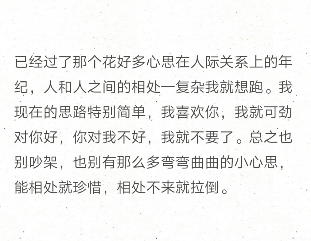 已经过了那个花好多心思在人际关系上的年纪，人和人之间的相处一复杂我就想跑。我现在的思路特别简单，我喜欢你，我就可劲对你好，你对我不好，我就不要了。总之也别吵架，也别有那么多弯弯曲曲的小心思，能相处就珍惜，相处不来就拉倒。 ​​​