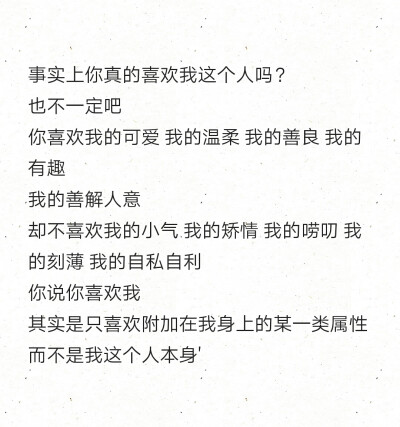 事实上你真的喜欢我这个人吗？
也不一定吧
你喜欢我的可爱 我的温柔 我的善良 我的有趣
我的善解人意
却不喜欢我的小气 我的矫情 我的唠叨 我的刻薄 我的自私自利
你说你喜欢我
其实是只喜欢附加在我身上的某一类属…