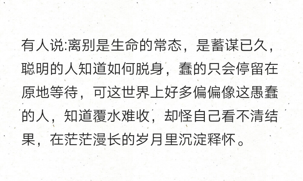 有人说:离别是生命的常态，是蓄谋已久，聪明的人知道如何脱身，蠢的只会停留在原地等待，可这世界上好多偏偏像这愚蠢的人，知道覆水难收，却怪自己看不清结果，在茫茫漫长的岁月里沉淀释怀。