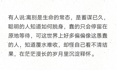 有人说:离别是生命的常态，是蓄谋已久，聪明的人知道如何脱身，蠢的只会停留在原地等待，可这世界上好多偏偏像这愚蠢的人，知道覆水难收，却怪自己看不清结果，在茫茫漫长的岁月里沉淀释怀。