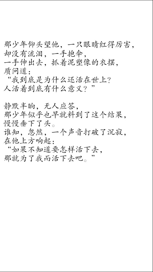 摘自 第七十三章 世中逢尔雨中逢花2
那少年仰头望他，一只眼睛红得厉害，
却没有流泪，一手抱伞，
一手伸出去，抓着泥塑像的衣摆，
质问道：
“我到底是为什么还活在世上？
人活着到底有什么意义？”
静默半晌，无人应答，
那少年似乎也早就料到了这个结果，
慢慢垂下了头。
谁知，忽然，一个声音打破了沉寂，
在他上方响起：
“如果不知道要怎样活下去，
那就为了我而活下去吧。”
