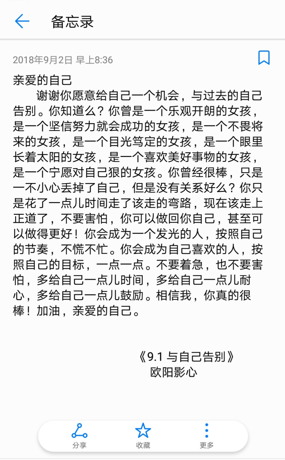 亲爱的自己
谢谢你愿意给自己一个机会，与过去的自己告别。你知道么？你曾是一个乐观开朗的女孩，是一个坚信努力就会成功的女孩，是一个不畏将来的女孩，是一个目光笃定的女孩，是一个眼里长着太阳的女孩，是一个喜欢美好事物的女孩，是一个宁愿对自己狠的女孩。你曾经很棒，只是一不小心丢掉了自己，但是没有关系好么？你只是花了一点儿时间走了该走的弯路，现在该走上正道了，不要害怕，你可以做回你自己，甚至可以做得更好！你会成为一个发光的人，按照自己的节奏，不慌不忙。你会成为自己喜欢的人，按照自己的目标，一点一点。不要着急，也不要害怕，多给自己一点儿时间，多给自己一点儿耐心，多给自己一点儿鼓励。相信我，你真的很棒！加油，亲爱的自己。
《9.1 与自己告别》
欧阳影心 