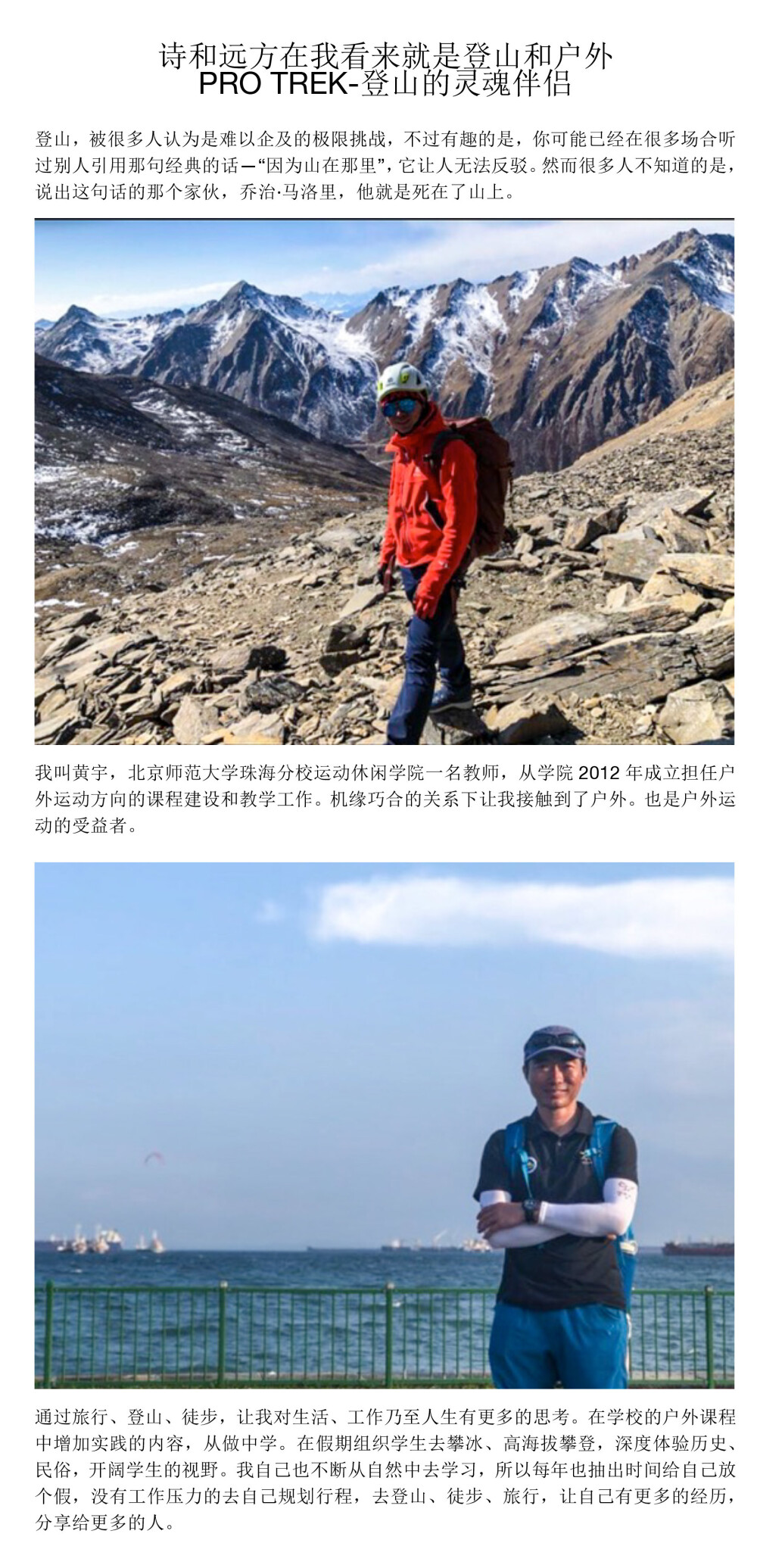 诗和远方在我看来就是登山和户外PRO TREK-登山的灵魂伴侣登山，被很多人认为是难以企及的极限挑战，不过有趣的是，你可能已经在很多场合听过别人引用那句经典的话—“因为山在那里”，它让人无法反驳。然而很多人不知道的是，说出这句话的那个家伙，乔治·马洛里，他就是死在了山上。 我叫黄宇，北京师范大学珠海分校运动休闲学院一名教师，从学院2012年成立担任户外运动方向的课程建设和教学工作。机缘巧合的关系下让我接触到了户外。也是户外运动的受益者。