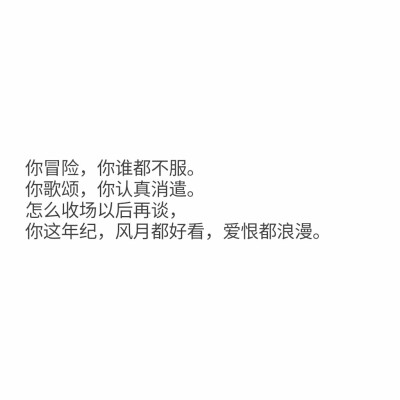 文字控
你冒险，你谁都不服。
你歌颂，你认真消遣。
怎么收场以后再谈，
你这年纪，
风月都好看，爱恨都浪漫。 ​