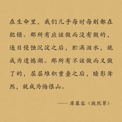 在生命里，我们几乎每时每刻都在犯错。那所有应该做而没有做的，逐日侵蚀沉淀之后，贮满泪水，就成为遗憾湖。那所有不该做而又做了的，层层堆积重叠之后，暗影耸然，就成为悔恨山。
…