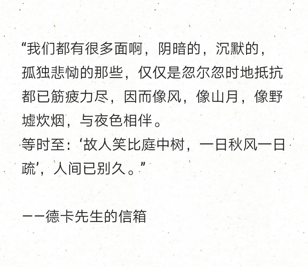 “我们都有很多面啊，阴暗的，沉默的，孤独悲恸的那些，仅仅是忽尔忽时地抵抗都已筋疲力尽，因而像风，像山月，像野墟炊烟，与夜色相伴。
等时至：‘故人笑比庭中树，一日秋风一日疏’，人间已别久。” ​​​
——德卡先生的信箱