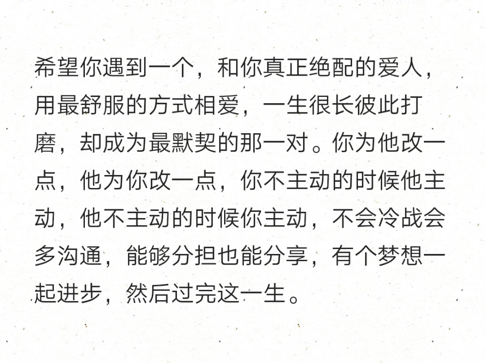 希望你遇到一个，和你真正绝配的爱人，用最舒服的方式相爱，一生很长彼此打磨，却成为最默契的那一对。你为他改一点，他为你改一点，你不主动的时候他主动，他不主动的时候你主动，不会冷战会多沟通，能够分担也能分享，有个梦想一起进步，然后过完这一生。 ​​​