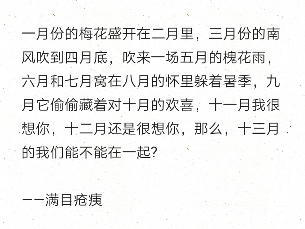 一月份的梅花盛开在二月里，三月份的南风吹到四月底，吹来一场五月的槐花雨，六月和七月窝在八月的怀里躲着暑季，九月它偷偷藏着对十月的欢喜，十一月我很想你，十二月还是很想你，那么，十三月的我们能不能在一起?
——满目疮痍