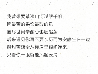 我曾想要踏遍山河过眼千帆
吃最苦的果饮最酸的泉
尝尽世间辛酸心也磨起茧
后来遇见你再不要亲历而为安静坐在一边 酸甜苦辣全从你眉里眼间递来
只看你一眼就能风起云涌'