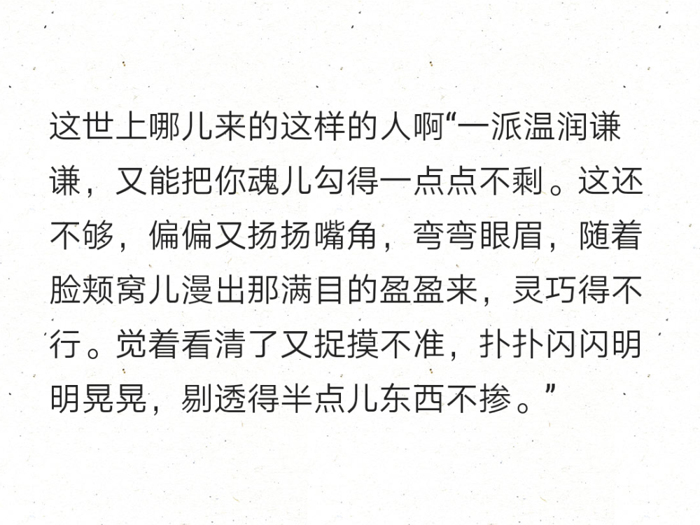 这世上哪儿来的这样的人啊“一派温润谦谦，又能把你魂儿勾得一点点不剩。这还不够，偏偏又扬扬嘴角，弯弯眼眉，随着脸颊窝儿漫出那满目的盈盈来，灵巧得不行。觉着看清了又捉摸不准，扑扑闪闪明明晃晃，剔透得半点儿东西不掺。”