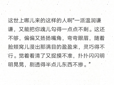 这世上哪儿来的这样的人啊“一派温润谦谦，又能把你魂儿勾得一点点不剩。这还不够，偏偏又扬扬嘴角，弯弯眼眉，随着脸颊窝儿漫出那满目的盈盈来，灵巧得不行。觉着看清了又捉摸不准，扑扑闪闪明明晃晃，剔透得半点儿…