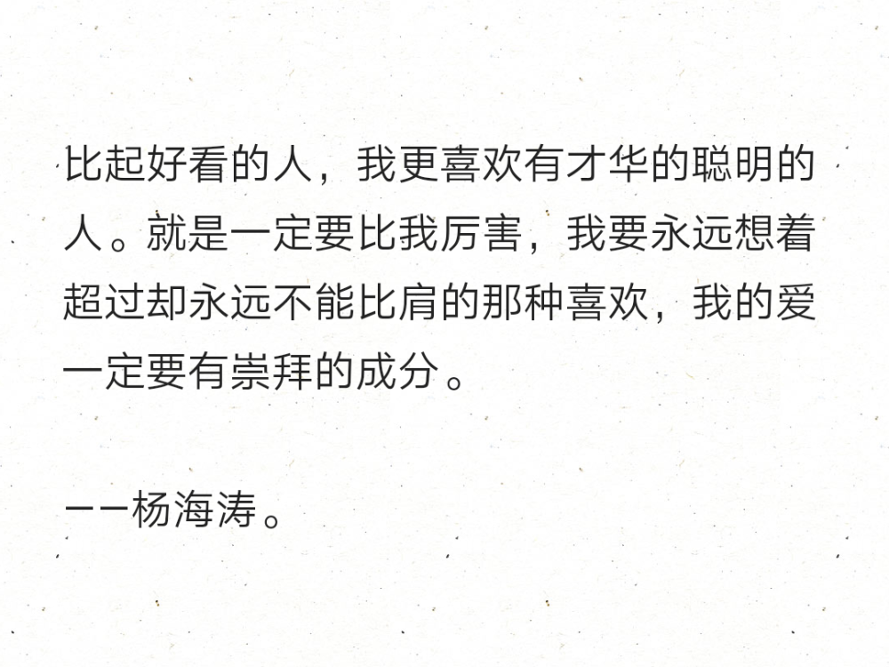 比起好看的人，我更喜欢有才华的聪明的人。就是一定要比我厉害，我要永远想着超过却永远不能比肩的那种喜欢，我的爱一定要有崇拜的成分。
——杨海涛。